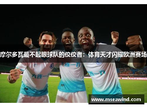 摩尔多瓦最不起眼球队的佼佼者：体育天才闪耀欧洲赛场